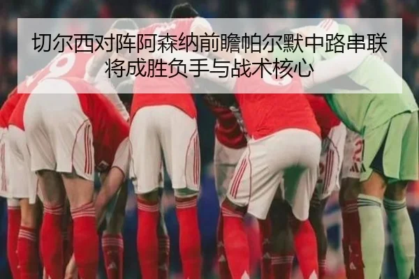 切尔西对阵阿森纳前瞻帕尔默中路串联将成胜负手与战术核心 - GQ Sports