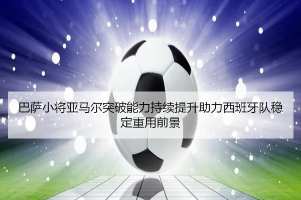 巴萨小将亚马尔突破能力持续提升助力西班牙队稳定重用前景 - GQ Sports