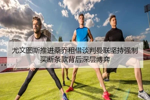 尤文图斯推进桑乔租借谈判曼联坚持强制买断条款背后深层博弈
